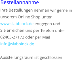 Bestellannahme Ihre Bestellungen nehmen wir gerne in unserem Online Shop unter www.slabbinck.de entgegen und  Sie erreichen uns per Telefon unter 02403-27172 oder per Mail info@slabbinck.de	  Ausstellungsraum ist geschlossen