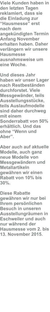 Viele Kunden haben in den letzten Tagen reklamiert, dass sie die Einladung zur �Hausmesse� erst nach dem angek�ndigten Termin Anfang November erhalten haben. Daher verl�ngern wir unsere Hausmesse ausnahmsweise um eine Woche.  Und dieses Jahr haben wir unser Lager nach Restbest�nden durchforstet. Viele Messgew�nder, teils Ausstellungsst�cke, teils Auslaufmodelle sind daher durchweg mit einem Sonderrabatt von 50% erh�ltlich. Und das ohne �Wenn und Aber�.  Aber auch auf aktuelle Modelle, auch ganz neue Modelle von Messgew�ndern und Metallartikeln gew�hren wir einen Rabatt von 10% bis 30%.  Diese Rabatte gew�hren wir nur bei Ihrem pers�nlichen Besuch in unseren Ausstellungr�umen in Eschweiler und auch nur w�hrend der Hausmesse vom 2. bis 13. November 2015.